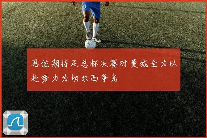 恩佐期待足总杯决赛对曼城全力以赴努力为切尔西争光