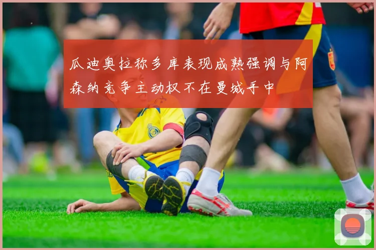 瓜迪奥拉称多库表现成熟强调与阿森纳竞争主动权不在曼城手中