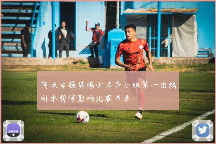 阿坎吉强调瑞士力争小组第一出线补水暂停影响比赛节奏