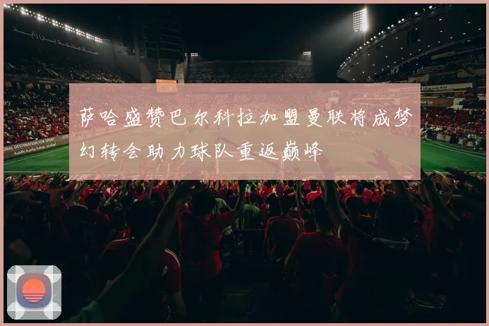 萨哈盛赞巴尔科拉加盟曼联将成梦幻转会助力球队重返巅峰