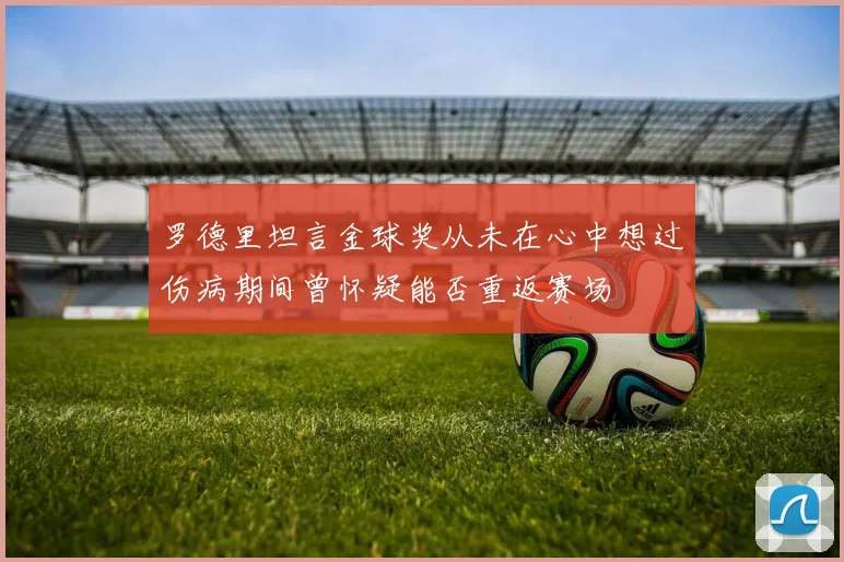 罗德里坦言金球奖从未在心中想过伤病期间曾怀疑能否重返赛场