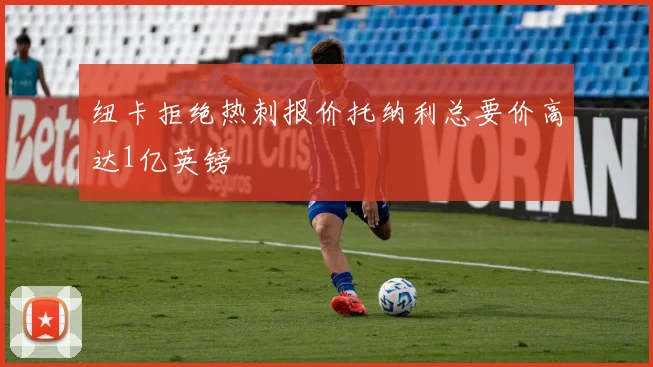 纽卡拒绝热刺报价托纳利总要价高达1亿英镑
