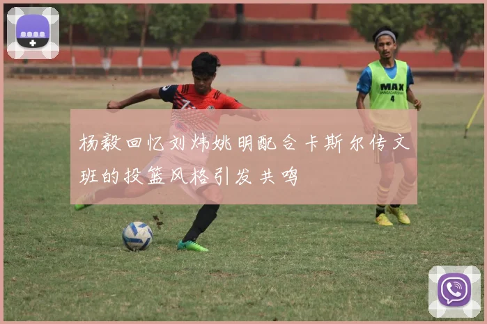 杨毅回忆刘炜姚明配合卡斯尔传文班的投篮风格引发共鸣