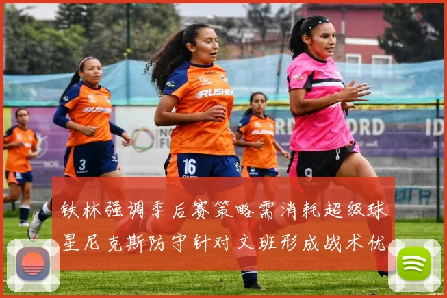 铁林强调季后赛策略需消耗超级球星尼克斯防守针对文班形成战术优势
