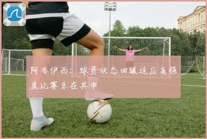 阿洛伊西：球员状态回暖适应高强度比赛乐在其中