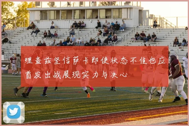 理查兹坚信萨卡即使状态不佳也应首发出战展现实力与决心