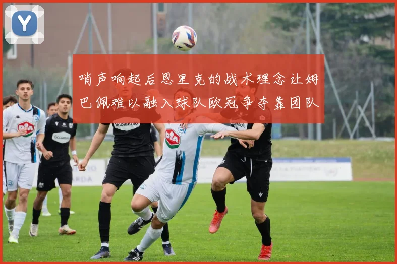 哨声响起后恩里克的战术理念让姆巴佩难以融入球队欧冠争夺靠团队配合与跑动