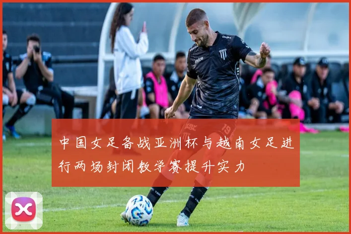中国女足备战亚洲杯与越南女足进行两场封闭教学赛提升实力