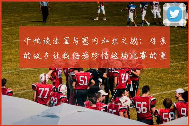 于帕谈法国与塞内加尔之战：母亲的故乡让我倍感珍惜这场比赛的重要性