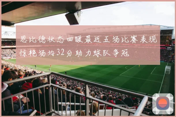 恩比德状态回暖最近五场比赛表现惊艳场均32分助力球队争冠